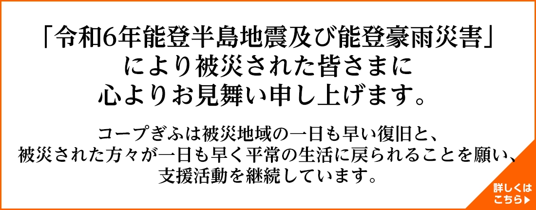 「令和６年能登半島地震及び能登豪雨災害」により被災された皆さまに心よりお見舞い申し上げます。コープぎふは被災地域の一日も早い復旧と、被災された方々が一日も早く平常の生活に戻られることを願い、支援活動を継続しています。詳しくはこちら＞＞